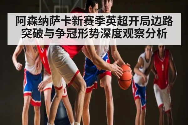 阿森纳萨卡新赛季英超开局边路突破与争冠形势深度观察分析