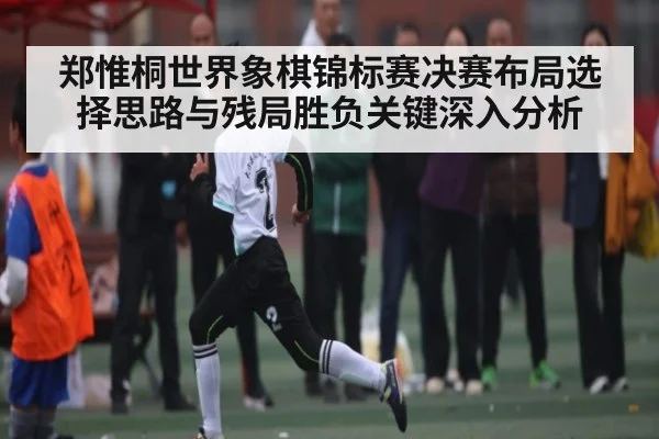 郑惟桐世界象棋锦标赛决赛布局选择思路与残局胜负关键深入分析